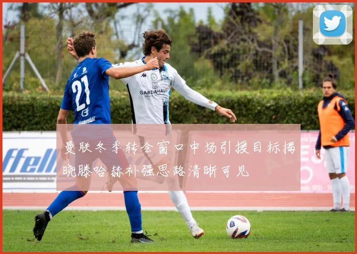 曼联冬季转会窗口中场引援目标揭晓滕哈赫补强思路清晰可见