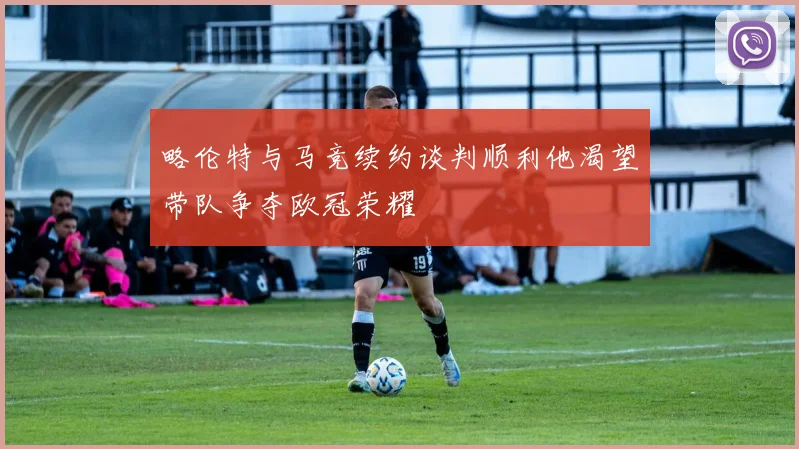 略伦特与马竞续约谈判顺利他渴望带队争夺欧冠荣耀